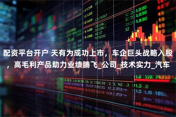 配资平台开户 天有为成功上市，车企巨头战略入股，高毛利产品助力业绩腾飞_公司_技术实力_汽车