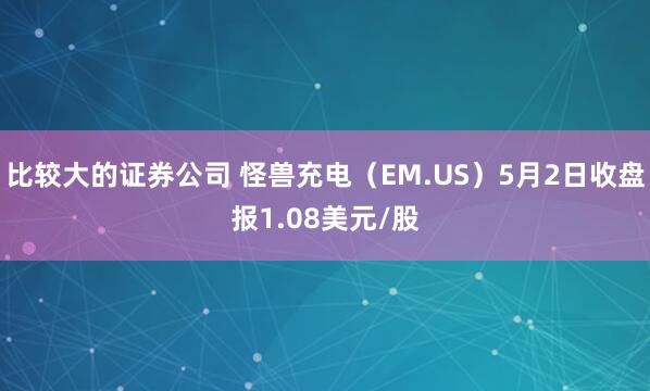 比较大的证券公司 怪兽充电（EM.US）5月2日收盘报1.08美元/股