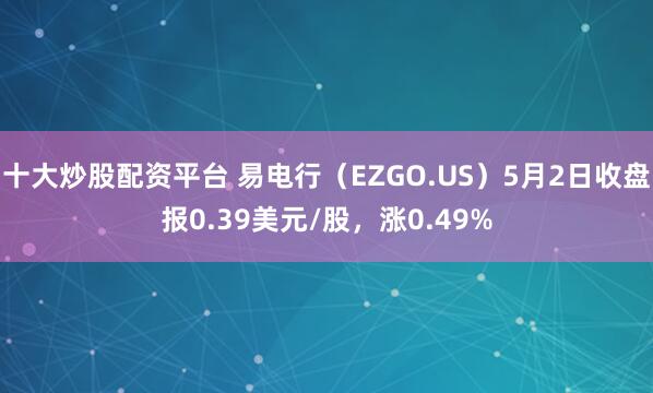 十大炒股配资平台 易电行（EZGO.US）5月2日收盘报0.39美元/股，涨0.49%