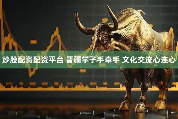 炒股配资配资平台 晋疆学子手牵手 文化交流心连心