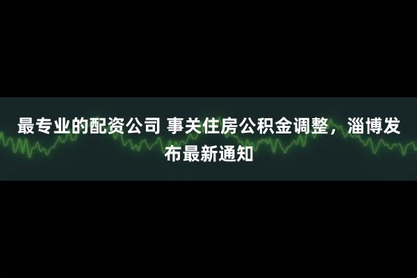 最专业的配资公司 事关住房公积金调整，淄博发布最新通知