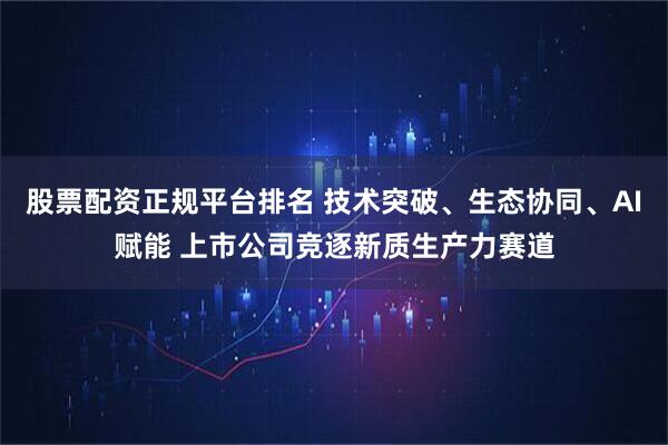 股票配资正规平台排名 技术突破、生态协同、AI赋能 上市公司竞逐新质生产力赛道