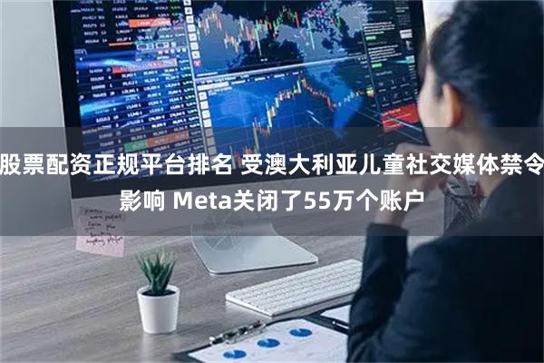 股票配资正规平台排名 受澳大利亚儿童社交媒体禁令影响 Meta关闭了55万个账户
