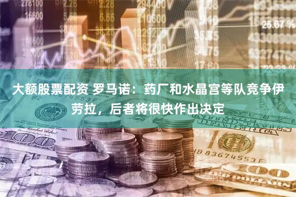 大额股票配资 罗马诺：药厂和水晶宫等队竞争伊劳拉，后者将很快作出决定