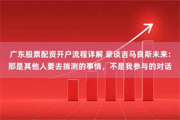 广东股票配资开户流程详解 豪谈吉马良斯未来：那是其他人要去揣测的事情，不是我参与的对话