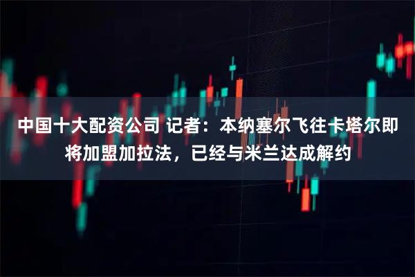 中国十大配资公司 记者：本纳塞尔飞往卡塔尔即将加盟加拉法，已经与米兰达成解约