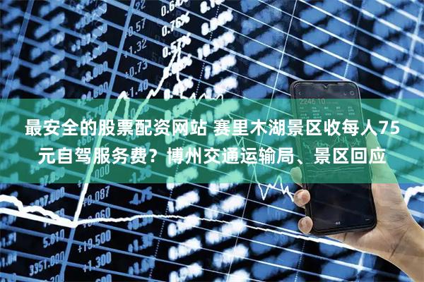 最安全的股票配资网站 赛里木湖景区收每人75元自驾服务费？博州交通运输局、景区回应