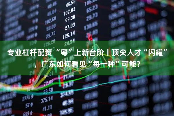 专业杠杆配资 “粤”上新台阶丨顶尖人才“闪耀”，广东如何看见“每一种”可能？