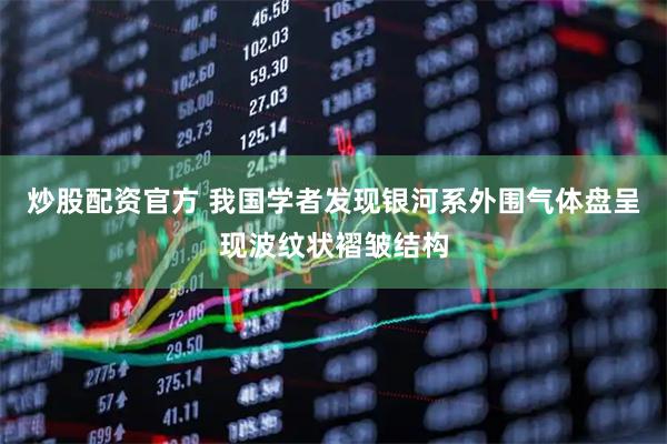 炒股配资官方 我国学者发现银河系外围气体盘呈现波纹状褶皱结构